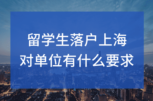 留学生落户上海对用人单位及劳动合同有什么要求？